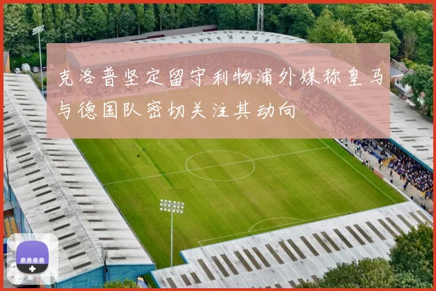 克洛普坚定留守利物浦外媒称皇马与德国队密切关注其动向