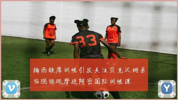 梅西缺席训练引发关注贝克汉姆亲临现场观摩迈阿密国际训练课