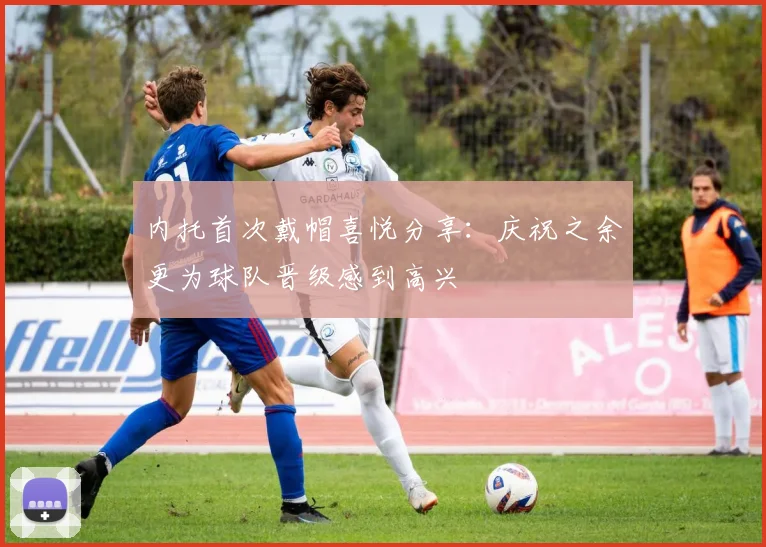 内托首次戴帽喜悦分享：庆祝之余更为球队晋级感到高兴