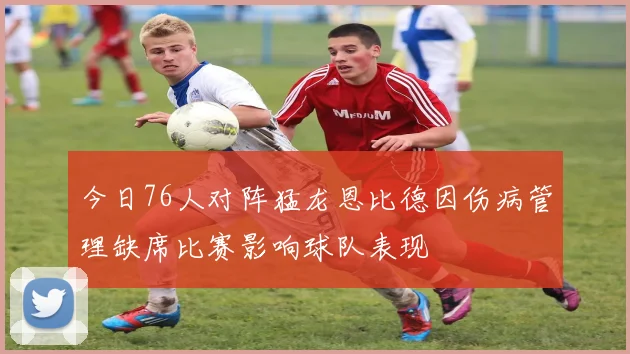 今日76人对阵猛龙恩比德因伤病管理缺席比赛影响球队表现