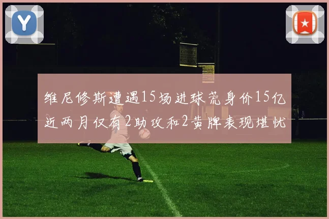 维尼修斯遭遇15场进球荒身价15亿近两月仅有2助攻和2黄牌表现堪忧