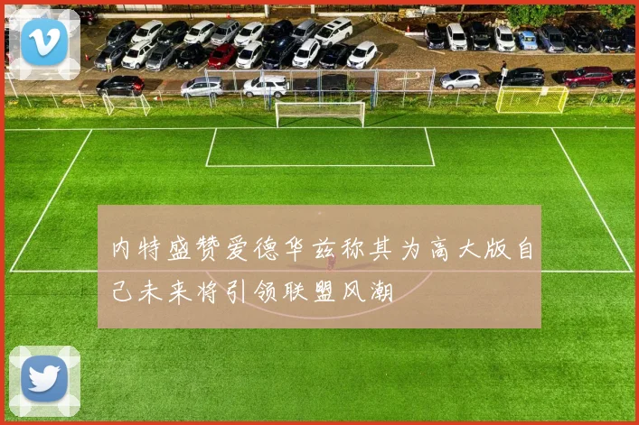 内特盛赞爱德华兹称其为高大版自己未来将引领联盟风潮
