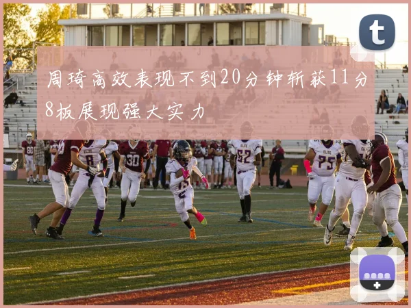 周琦高效表现不到20分钟斩获11分8板展现强大实力