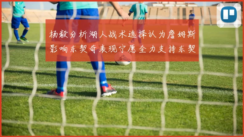 杨毅分析湖人战术选择认为詹姆斯影响东契奇表现宁愿全力支持东契奇
