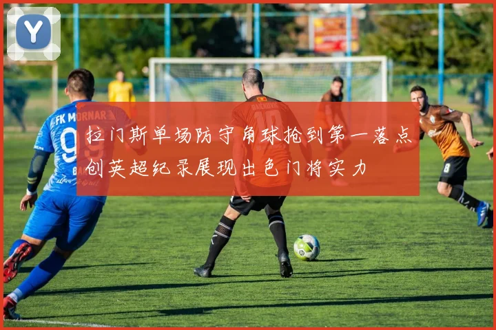 拉门斯单场防守角球抢到第一落点创英超纪录展现出色门将实力