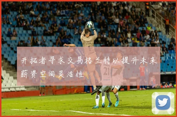 开拓者寻求交易格兰特以提升未来薪资空间灵活性