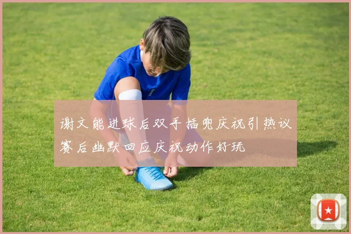 谢文能进球后双手插兜庆祝引热议赛后幽默回应庆祝动作好玩