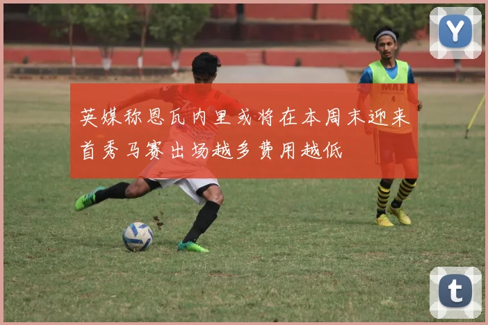 英媒称恩瓦内里或将在本周末迎来首秀马赛出场越多费用越低