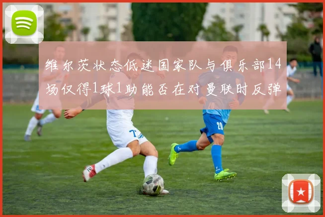 维尔茨状态低迷国家队与俱乐部14场仅得1球1助能否在对曼联时反弹