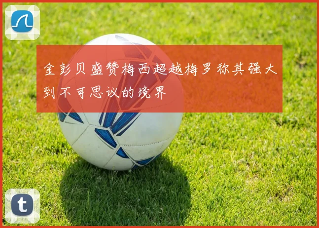 金彭贝盛赞梅西超越梅罗称其强大到不可思议的境界