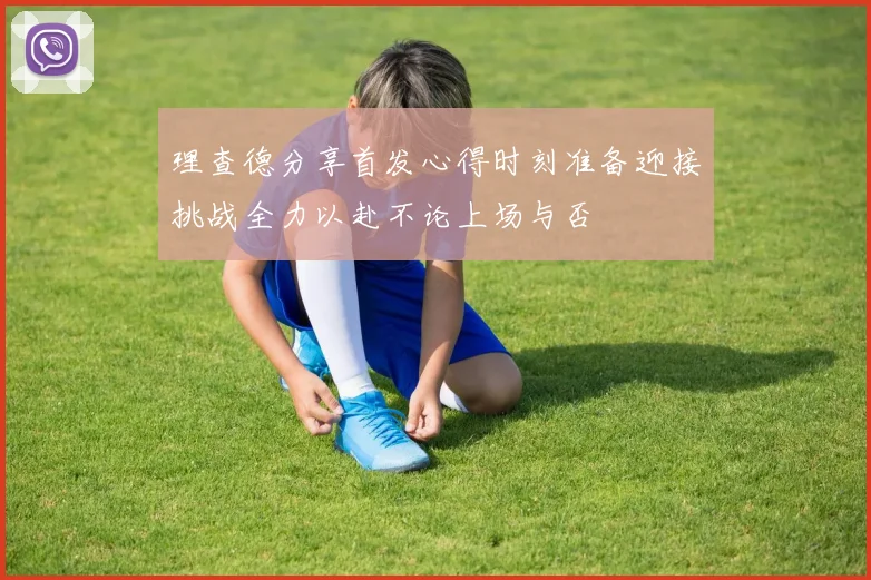 理查德分享首发心得时刻准备迎接挑战全力以赴不论上场与否