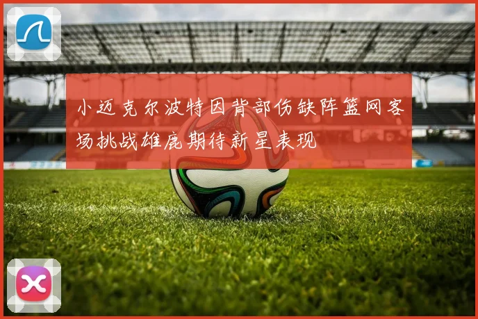 小迈克尔波特因背部伤缺阵篮网客场挑战雄鹿期待新星表现