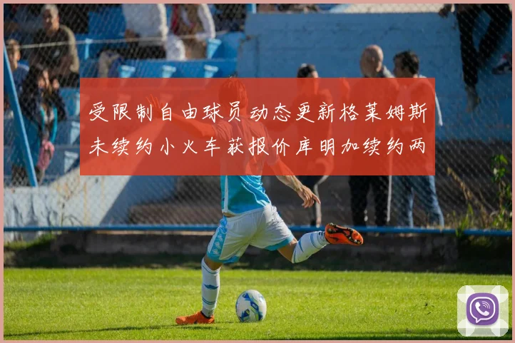 受限制自由球员动态更新格莱姆斯未续约小火车获报价库明加续约两年解析