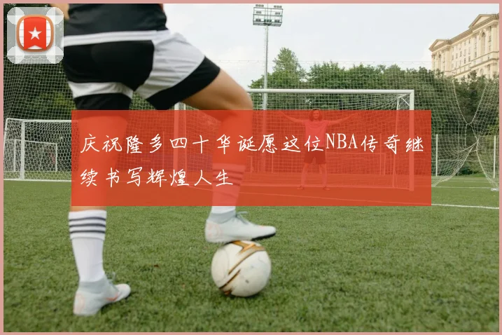庆祝隆多四十华诞愿这位NBA传奇继续书写辉煌人生