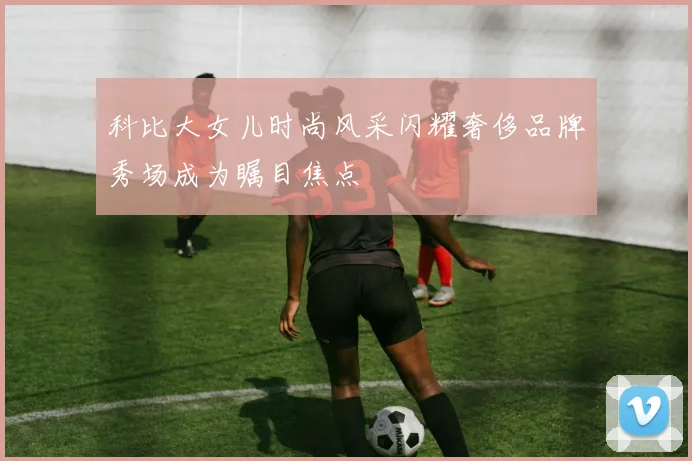 科比大女儿时尚风采闪耀奢侈品牌秀场成为瞩目焦点