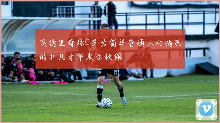 莫德里奇称C罗为简单普通人对梅西的非凡才华表示钦佩