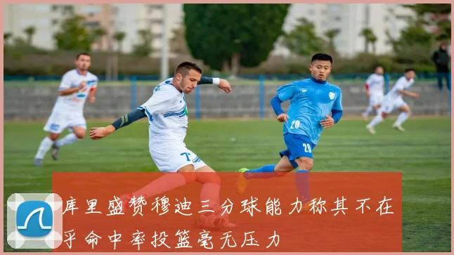 库里盛赞穆迪三分球能力称其不在乎命中率投篮毫无压力