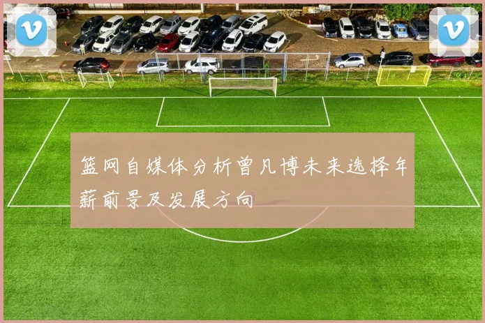 篮网自媒体分析曾凡博未来选择年薪前景及发展方向