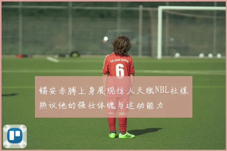 锡安赤膊上身展现惊人天赋NBL社媒热议他的强壮体魄与运动能力