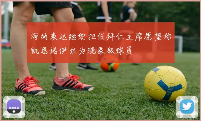 海纳表达继续担任拜仁主席愿望称凯恩诺伊尔为现象级球员