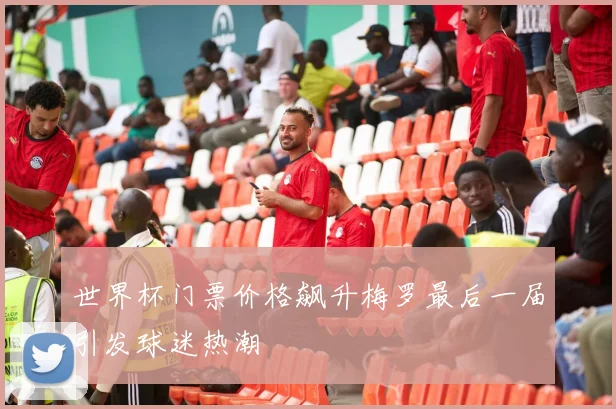 世界杯门票价格飙升梅罗最后一届引发球迷热潮