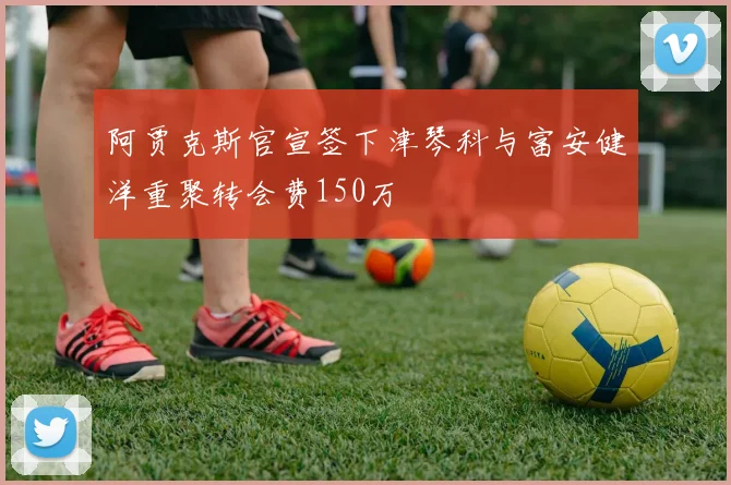 阿贾克斯官宣签下津琴科与富安健洋重聚转会费150万