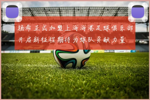 杨希正式加盟上海海港足球俱乐部开启新征程期待为球队贡献力量