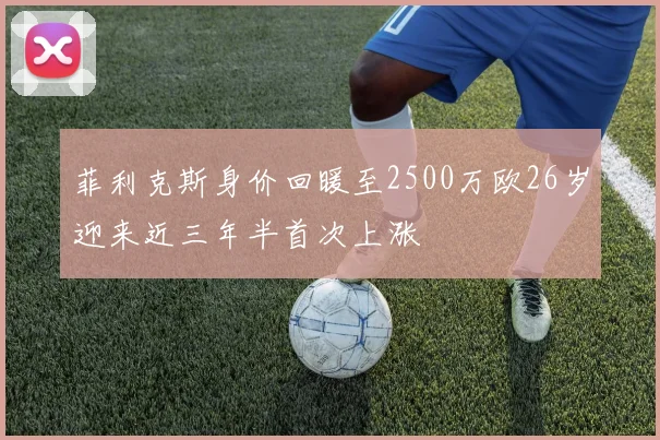 菲利克斯身价回暖至2500万欧26岁迎来近三年半首次上涨