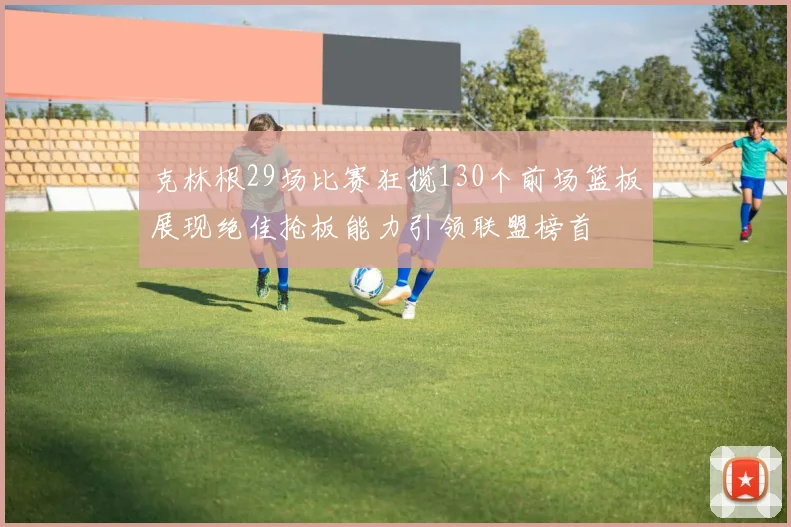 克林根29场比赛狂揽130个前场篮板展现绝佳抢板能力引领联盟榜首