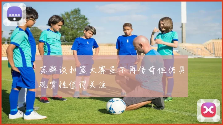 苏群谈扣篮大赛虽不再传奇但仍具观赏性值得关注
