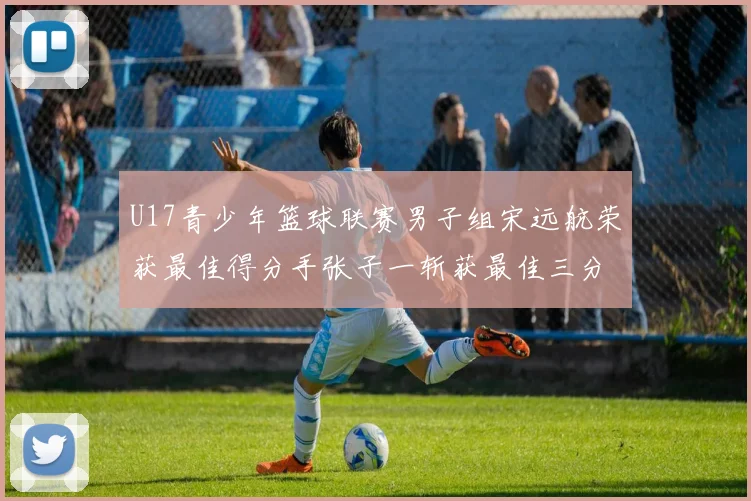 U17青少年篮球联赛男子组宋远航荣获最佳得分手张子一斩获最佳三分手称号