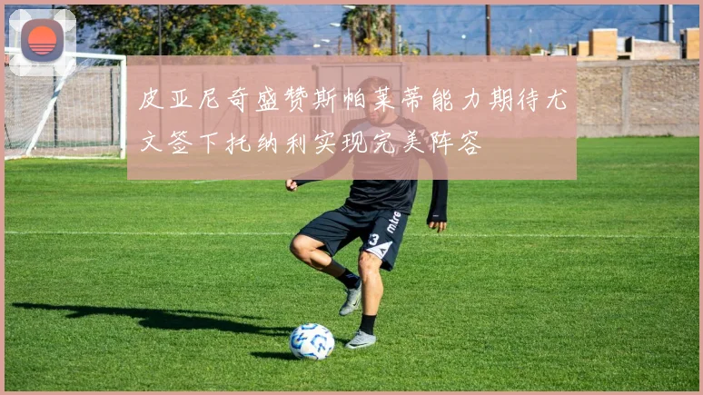 皮亚尼奇盛赞斯帕莱蒂能力期待尤文签下托纳利实现完美阵容