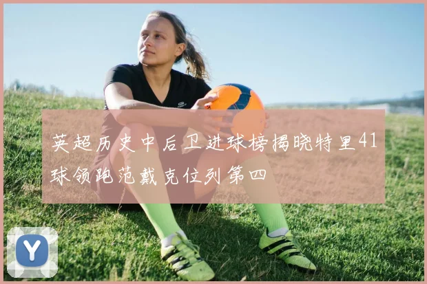 英超历史中后卫进球榜揭晓特里41球领跑范戴克位列第四