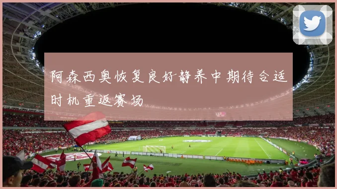 阿森西奥恢复良好静养中期待合适时机重返赛场